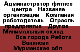 Администратор фитнес центра › Название организации ­ Компания-работодатель › Отрасль предприятия ­ Другое › Минимальный оклад ­ 28 000 - Все города Работа » Вакансии   . Мурманская обл.,Апатиты г.